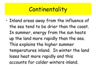 Continentality Inland areas away from the influence of the sea tend to be drier than the coast.  In summer, energy from the sun heats up the land more rapidly than the sea.  This explains the higher summer temperatures inland.  In winter the land loses heat more rapidly and this accounts for colder winters inland.    