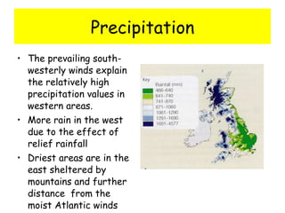 Precipitation The prevailing south-westerly winds explain the relatively high precipitation values in western areas. More rain in the west due to the effect of relief rainfall Driest areas are in the east sheltered by mountains and further distance  from the moist Atlantic winds 