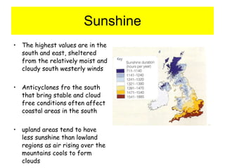 Sunshine The highest values are in the south and east, sheltered from the relatively moist and cloudy south westerly winds Anticyclones fro the south that bring stable and cloud free conditions often affect coastal areas in the south upland areas tend to have less sunshine than lowland regions as air rising over the mountains cools to form clouds 