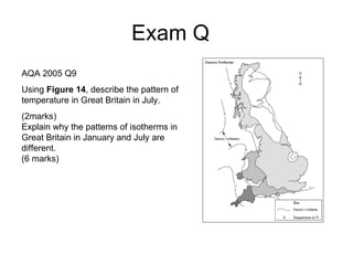 Exam Q  AQA 2005 Q9 Using  Figure 14 , describe the pattern of temperature in Great Britain in July. (2marks) Explain why the patterns of isotherms in Great Britain in January and July are different. (6 marks) 