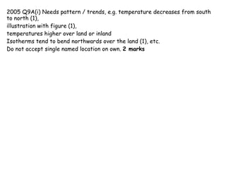 2005 Q9A(i) Needs pattern / trends, e.g. temperature decreases from south to north (1), illustration with figure (1),  temperatures higher over land or inland Isotherms tend to bend northwards over the land (1), etc.  Do not accept single named location on own.  2 marks 