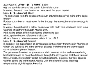 2005 Q9A (ii)  Level 1: (1 – 2 marks)  Basic e.g. the south is closer to the sun in July so it is hotter.  In winter, the west coast is warmer because of the warm current. Level 2: (3 – 4 marks)  Clear  The sun shines from the south so the south of England receives more of the sun’s energy. Further north the sun must travel further through the atmosphere so less energy is received. In winter, the east coast is colder because of cold north east winds and there is no warming effect from the North Atlantic Drift.  Heat Island Effect, differential heating of land and sea, all acceptable but not reference to altitude.  Allow imbalance between summer-winter to top of L2. Level 3: (5 – 6 marks)  Detailed  In summer, the main impact on temperature is the energy from the sun whereas in winter, the sun is so low in the sky that distance from the sea and warm ocean currents have a greater impact.  Temperatures decrease as you move north in summer as the surface area being heated increases as does the distance through the atmosphere that the rays must travel. Hence, more energy is lost through scattering. In winter, the west coast is warmer due to the warm North Atlantic Drift and onshore winds that keep temperatures slightly higher.  6 marks 