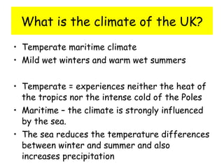 What is the climate of the UK? Temperate maritime climate Mild wet winters and warm wet summers Temperate = experiences neither the heat of the tropics nor the intense cold of the Poles Maritime – the climate is strongly influenced by the sea. The sea reduces the temperature differences between winter and summer and also increases precipitation 
