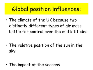 Global position influences: The climate of the UK because two distinctly different types of air mass battle for control over the mid latitudes The relative position of the sun in the sky  The impact of the seasons 