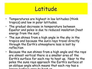 Latitude Temperatures are highest in low latitudes (think tropics) and low in polar latitudes. The gradual decrease in temperature between Equator and poles is due to reduced insolation (heat energy from the sun) The sun shines from a high angle in the sky in the tropics and because the sun’s rays travel directly through the Earth’s atmosphere less is lost by reflection Because the sun shines from a high angle and the rays are almost vertical there is a smaller area of the Earth’s surface for each ray to heat up.  Near to the poles the suns rays approach the Earth’s surface at an oblique angle which means that each ray has a larger surface area to heat up.  