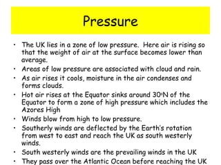Pressure The UK lies in a zone of low pressure.  Here air is rising so that the weight of air at the surface becomes lower than average. Areas of low pressure are associated with cloud and rain. As air rises it cools, moisture in the air condenses and forms clouds. Hot air rises at the Equator sinks around 30 o N of the Equator to form a zone of high pressure which includes the Azores High Winds blow from high to low pressure. Southerly winds are deflected by the Earth’s rotation from west to east and reach the UK as south westerly winds. South westerly winds are the prevailing winds in the UK They pass over the Atlantic Ocean before reaching the UK 