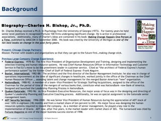 Background Biography—Charles H. Bishop, Jr., Ph.D. Dr. Charles Bishop received a Ph.D. in Psychology from the University of Georgia (1973).  For twenty years he held senior level positions in recognized Fortune 100 firms undergoing significant change. He is active in professional associations.  Additionally, many of Charlie’s ideas are contained in his book:  Making Change Happen One Person at a Time ,  published by AMACOM in September 2000.  His book was cited by the University of Michigan as  one of the ten best books on change in the past forty years. ,[object Object],[object Object],[object Object],[object Object],[object Object],[object Object],[object Object],[object Object]