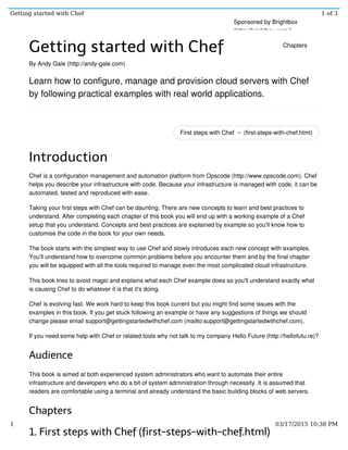 First steps with Chef → (first-steps-with-chef.html)
Getting started with Chef
By Andy Gale (http://andy-gale.com)
Learn how to configure, manage and provision cloud servers with Chef
by following practical examples with real world applications.
Introduction
Chef is a configuration management and automation platform from Opscode (http://www.opscode.com). Chef
helps you describe your infrastructure with code. Because your infrastructure is managed with code, it can be
automated, tested and reproduced with ease.
Taking your first steps with Chef can be daunting. There are new concepts to learn and best practices to
understand. After completing each chapter of this book you will end up with a working example of a Chef
setup that you understand. Concepts and best practices are explained by example so you'll know how to
customise the code in the book for your own needs.
The book starts with the simplest way to use Chef and slowly introduces each new concept with examples.
You'll understand how to overcome common problems before you encounter them and by the final chapter
you will be equipped with all the tools required to manage even the most complicated cloud infrastructure.
This book tries to avoid magic and explains what each Chef example does so you'll understand exactly what
is causing Chef to do whatever it is that it's doing.
Chef is evolving fast. We work hard to keep this book current but you might find some issues with the
examples in this book. If you get stuck following an example or have any suggestions of things we should
change please email support@gettingstartedwithchef.com (mailto:support@gettingstartedwithchef.com).
If you need some help with Chef or related tools why not talk to my company Hello Future (http://hellofutu.re)?
Audience
This book is aimed at both experienced system administrators who want to automate their entire
infrastructure and developers who do a bit of system administration through necessity. It is assumed that
readers are comfortable using a terminal and already understand the basic building blocks of web servers.
Chapters
1. First steps with Chef (first-steps-with-chef.html)
Sponsored by Brightbox
(http://brightbox.com/)
Chapters
Getting started with Chef 1 of 3
1 03/17/2015 10:38 PM
 