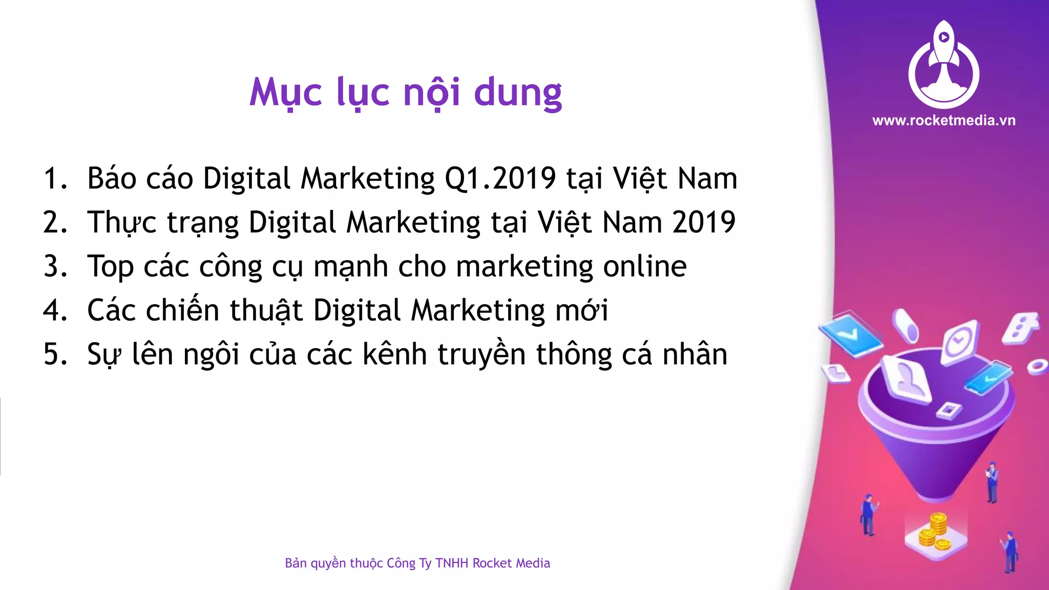 Mục lục nội dung
1. Báo cáo Digital Marketing Q1.2019 tại Việt Nam
2. Thực trạng Digital Marketing tại Việt Nam 2019
3. Top các công cụ mạnh cho marketing online
4. Các chiến thuật Digital Marketing mới
5. Sự lên ngôi của các kênh truyền thông cá nhân
Bản quyền thuộc Công Ty TNHH Rocket Media
 