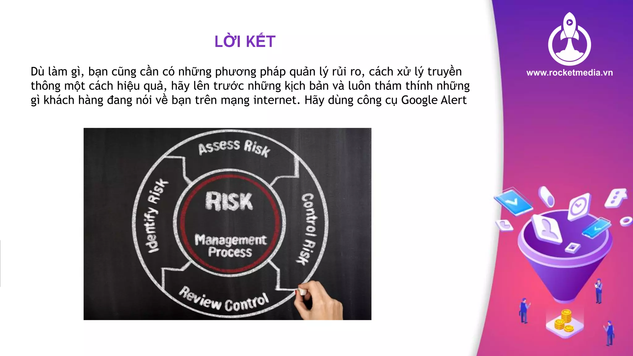 LỜI KẾT
Dù làm gì, bạn cũng cần có những phương pháp quản lý rủi ro, cách xử lý truyền
thông một cách hiệu quả, hãy lên trước những kịch bản và luôn thám thính những
gì khách hàng đang nói về bạn trên mạng internet. Hãy dùng công cụ Google Alert
 