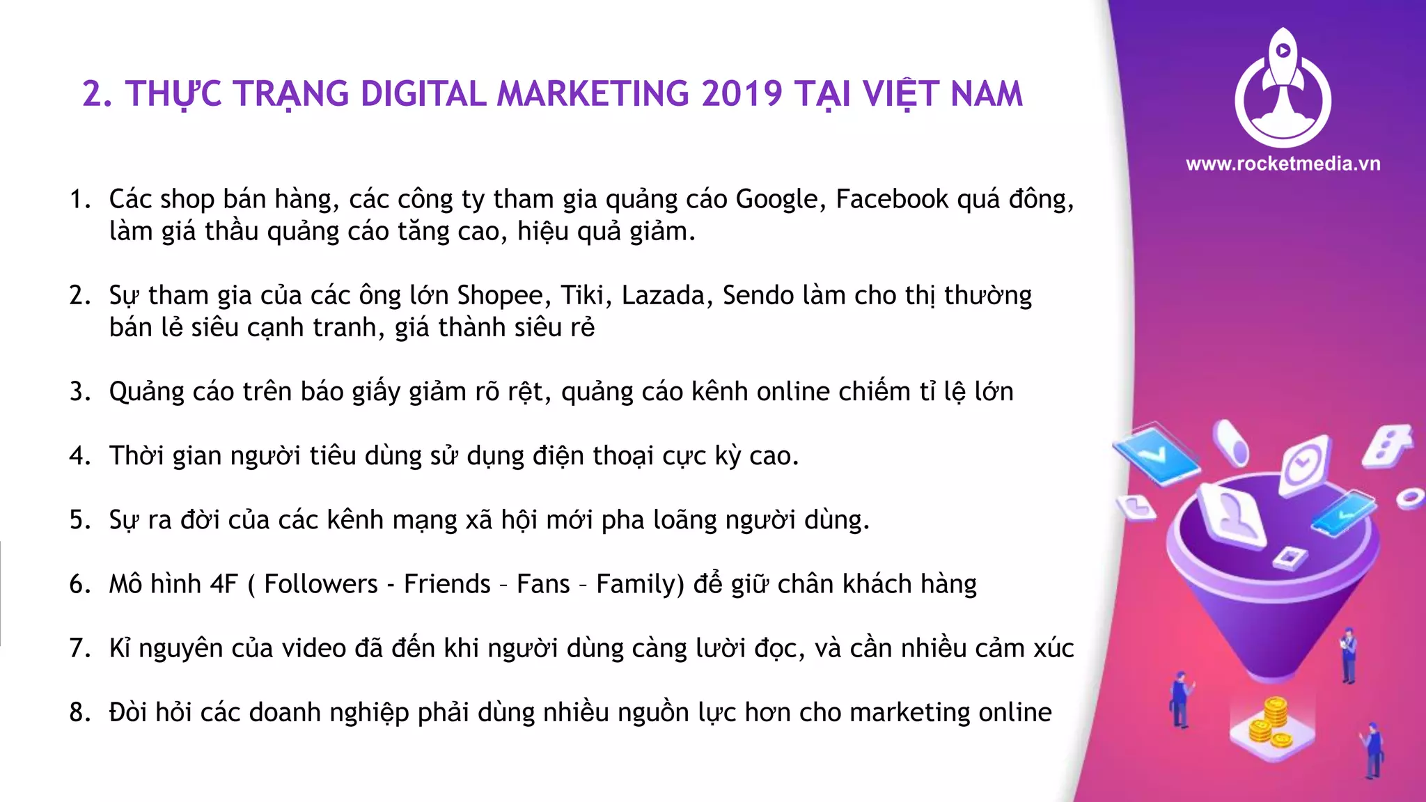 2. THỰC TRẠNG DIGITAL MARKETING 2019 TẠI VIỆT NAM
1. Các shop bán hàng, các công ty tham gia quảng cáo Google, Facebook quá đông,
làm giá thầu quảng cáo tăng cao, hiệu quả giảm.
2. Sự tham gia của các ông lớn Shopee, Tiki, Lazada, Sendo làm cho thị thường
bán lẻ siêu cạnh tranh, giá thành siêu rẻ
3. Quảng cáo trên báo giấy giảm rõ rệt, quảng cáo kênh online chiếm tỉ lệ lớn
4. Thời gian người tiêu dùng sử dụng điện thoại cực kỳ cao.
5. Sự ra đời của các kênh mạng xã hội mới pha loãng người dùng.
6. Mô hình 4F ( Followers - Friends – Fans – Family) để giữ chân khách hàng
7. Kỉ nguyên của video đã đến khi người dùng càng lười đọc, và cần nhiều cảm xúc
8. Đòi hỏi các doanh nghiệp phải dùng nhiều nguồn lực hơn cho marketing online
 
