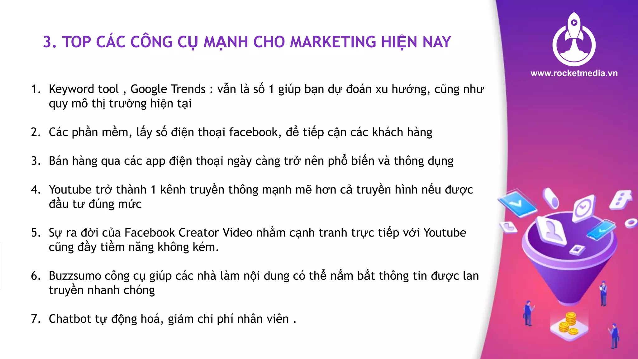 3. TOP CÁC CÔNG CỤ MẠNH CHO MARKETING HIỆN NAY
1. Keyword tool , Google Trends : vẫn là số 1 giúp bạn dự đoán xu hướng, cũng như
quy mô thị trường hiện tại
2. Các phần mềm, lấy số điện thoại facebook, để tiếp cận các khách hàng
3. Bán hàng qua các app điện thoại ngày càng trở nên phổ biến và thông dụng
4. Youtube trở thành 1 kênh truyền thông mạnh mẽ hơn cả truyền hình nếu được
đầu tư đúng mức
5. Sự ra đời của Facebook Creator Video nhằm cạnh tranh trực tiếp với Youtube
cũng đầy tiềm năng không kém.
6. Buzzsumo công cụ giúp các nhà làm nội dung có thể nắm bắt thông tin được lan
truyền nhanh chóng
7. Chatbot tự động hoá, giảm chi phí nhân viên .
 