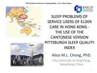 IFA 11th Global Conference on Ageing 28 May – June 1 2012, Prague




                               SLEEP PROBLEMS OF
                            SERVICE USERS OF ELDER
                              CARE IN HONG KONG -
                                 THE USE OF THE
                              CANTONESE VERSION
                           PITTSBURGH SLEEP QUALITY
                                      INDEX
                                     Alice M.L. Chong, PhD.
                                      City University of Hong Kong,
                                            Hong Kong, China
                                                                    1
 