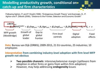 ∆𝑴𝑭𝑷𝒊𝒔𝒄𝒕
= 𝜷 𝟏∆𝑴𝑭𝑷 𝒔𝒕
𝑳𝒆𝒂𝒅𝒆𝒓
+ 𝜷 𝟐 𝑮𝒂𝒑𝒊𝒔𝒄𝒕 + 𝜷 𝟑 𝑨𝒈𝒆𝒊𝒔𝒄𝒕 + 𝜷 𝟒 𝑳𝒐𝒈𝑳𝒊𝒔𝒄𝒕 + 𝜷 𝟓 𝑫𝒊𝒈𝒊𝒕𝒂𝒍 𝒄𝒔 + 𝜹 𝒄𝒕 + 𝜹 𝒔 + 𝜺
Modelling productivity growth, conditional on
catch-up and firm characteristics
Data: Bureau van Dijk (ORBIS); 2009-2015, 21 EU countries, 25 industries; 10
employees
Interpretation from combining industry-level adoption with firm level MFP
growth not obvious
➢ Two possible channels: intensive/extensive margin (spillovers from
adoption in other firms or gains from within-firm adoption)
➢ However, may help addressing endogeneity issues
MFP growth
(Wooldridge)
Growth of
global
leader
Gap to
global
frontier
Firm-level
controls
Digital
adoption
Fixed
effects
Following Aghion, P. and P. Howitt (1998), “Endogenous Growth Theory” and Acemoglu, D., P.
Aghion and F. Zilibotti (2006), “Distance to the Frontier, Selection and Economic Growth”
 