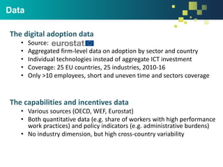 Data
The digital adoption data
• Source:
• Aggregated firm-level data on adoption by sector and country
• Individual technologies instead of aggregate ICT investment
• Coverage: 25 EU countries, 25 industries, 2010-16
• Only >10 employees, short and uneven time and sectors coverage
The capabilities and incentives data
• Various sources (OECD, WEF, Eurostat)
• Both quantitative data (e.g. share of workers with high performance
work practices) and policy indicators (e.g. administrative burdens)
• No industry dimension, but high cross-country variability
 