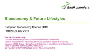 Bioeconomy & Future Lifestyles
European Bioeconomy Scence 2019
Helsinki, 9 July 2019
Prof. Dr. Christine Lang
Co-chair, Bioeconomy Council of the German Federal Government
German representative, International Advisory Council on Global Bioeconomy
Manager, MBCC Group - Consulting and Coaching in Microbiotics and Bioeconomy
Head of Scientific Board, BELANO medical AG
Co-Founder, ORGANOBALANCE GmbH (Novozymes Berlin)
 