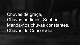 Chuvas de graça,
Chuvas pedimos, Senhor;
Manda-nos chuvas constantes,
Chuvas do Consolador.