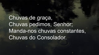 Chuvas de graça,
Chuvas pedimos, Senhor;
Manda-nos chuvas constantes,
Chuvas do Consolador.