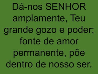 Dá-nos SENHOR
amplamente, Teu
grande gozo e poder;
fonte de amor
permanente, põe
dentro de nosso ser.