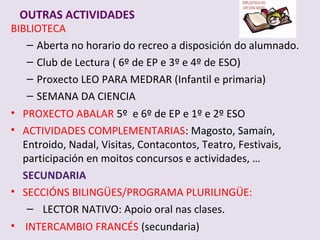 OUTRAS ACTIVIDADES
BIBLIOTECA
   C Aberta no horario do recreo a disposicin do alumnado.
   C Club de Lectura ( 6? de EP e 3? e 4? de ESO)
   C Proxecto LEO PARA MEDRAR (Infantil e primaria)
   C SEMANA DA CIENCIA
? PROXECTO ABALAR 5? e 6? de EP e 1? e 2? ESO
? ACTIVIDADES COMPLEMENTARIAS: Magosto, Saman,
  Entroido, Nadal, Visitas, Contacontos, Teatro, Festivais,
  participacin en moitos concursos e actividades, 
  SECUNDARIA
? SECCI?NS BILING?ES/PROGRAMA PLURILING?E:
   C LECTOR NATIVO: Apoio oral nas clases.
? INTERCAMBIO FRANC?S (secundaria)
 