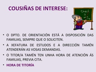 COUSI?AS DE INTERESE:



? O DPTO. DE ORIENTACI?N EST? A DISPOSICI?N DAS
  FAMILIAS, SEMPRE QUE O SOLICITEN.
? A XEFATURA DE ESTUDOS E A DIRECCI?N TAM?N
  ATENDER?N AS VOSAS DEMANDAS.
? O TITOR/A TAM?N TEN UNHA HORA DE ATENCI?N ?S
  FAMILIAS, PREVIA CITA.
? HORA DE TITOR?A
 