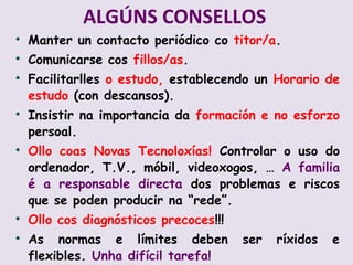 ALG?NS CONSELLOS
?
    Manter un contacto peridico co titor/a.
?
    Comunicarse cos fillos/as.
?
    Facilitarlles o estudo, establecendo un Horario de
    estudo (con descansos).
?
    Insistir na importancia da formacin e no esforzo
    persoal.
?
    Ollo coas Novas Tecnoloxas! Controlar o uso do
    ordenador, T.V., mbil, videoxogos,  A familia
     a responsable directa dos problemas e riscos
    que se poden producir na rede.
?
    Ollo cos diagnsticos precoces!!!
?
    As normas e lmites deben           ser   rxidos   e
    flexibles. Unha difcil tarefa!
 