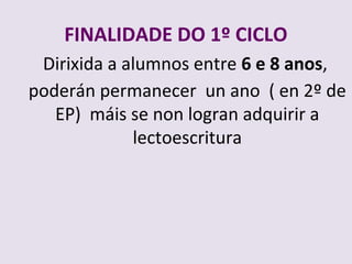 FINALIDADE DO 1? CICLO
 Dirixida a alumnos entre 6 e 8 anos,
podern permanecer un ano ( en 2? de
   EP) mis se non logran adquirir a
             lectoescritura
 
