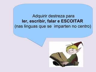 O co?ecemento do mundopara escoitar a
     Deben ser competentes que o rodea
  A comprensin, uso e valoracinpara
        Habituarse a respetar unhasdas diferentes
               Aprender a utilizar a normas
             Adquirir destreza persoas, a
      de forma interaccin coas lles fala,
       travs da atenta cando se
       manifestacins culturais e artsticas.
      observacin, manipulacin e exploracin
              bsicas sobre o traballo,
     ler, gardarmateriais eorganizardeda corpo
           escribir, falarrecursoso a forma
       o uso dos
                              e ESCOITAR
      de manipulacin dos objetos e
                 un turno, de presentarse,
Asemade representar imxes, usar propio
para co?ecer o contorno,                informacin
(nas linguasordenada relacinsdo tempo. efecto
        exploracin do espacio e de causa centro)
        de prestar axuda, imparten no
 e establecer SINXELAS e de compartirun e
                 queexpresivo e seguir e ritmo .
 como un elemento se coidadosa.
     respetar as normas da clase e do centro.
 