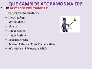 QUE CAMBIOS ATOPAMOS NA EP?
? Un aumento das materias:
  C   Co?ecemento do Medio
  C   Lingua galega
  C   Matemticas
  C   Msica
  C   Lingua Castel
  C   Lingua Inglesa
  C   Educacin Fsica
  C   Relixin Catlica /Atencin Educativa
  C   Informtica , biblioteca e PELO
 