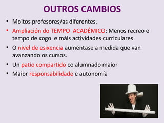 OUTROS CAMBIOS
? Moitos profesores/as diferentes.
? Ampliacin do TEMPO ACAD?MICO: Menos recreo e
  tempo de xogo e mis actividades curriculares
? O nivel de esixencia aumntase a medida que van
  avanzando os cursos.
? Un patio compartido co alumnado maior
? Maior responsabilidade e autonoma
 