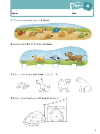 Ficha   4
 Nome:                                             Data:


1. Circunda o caracol que vai à frente.




2. Assinala com X o animal que vai atrás.




3. Pinta o animal que está entre o urso e o cão.




4. Pinta o automóvel que está fora da garagem.




                                                               9
 