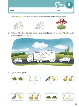 Ficha        5
 Nome:                                                      Data:



1. Pinta de       (amarelo) o caracol que está mais perto do cogumelo.




2. Pinta de      (cor-de-rosa) o carro que vai antes do camião e de      (verde) o
   que vai depois do camião.




3. Liga os pares iguais.




          •                   •                    •                     •
          •                   •                    •                     •


                                                                                     11
 