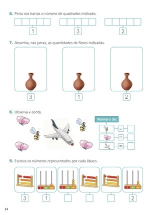6. Pinta nas barras o número de quadrados indicado.



                  1                           3                         2
     7. Desenha, nas jarras, as quantidades de flores indicadas.




                 3                             1                            2

     8. Observa e conta.
                                                           Número de:

                                                                        =
                                                                        =
                                                                        =

     9. Escreve os números representados por cada ábaco.




             3             1                                                    2
14
 