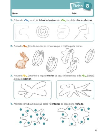 Ficha        8
 Nome:                                                       Data:


1. Cobre de        (azul) as linhas fechadas e de       (verde) as linhas abertas.




2. Pinta de      (cor-de-laranja) as cenouras que o coelho pode comer.




3. Pinta de      (amarelo) a região interior de cada linha fechada e de     (verde)
   a região exterior.




4. Assinala com X as bolas que estão no interior de cada linha fechada.




                                                                                      17
 