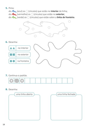 5. Pinta:
        de        (azul) os  (círculos) que estão no interior da linha;
        de        (vermelho) os     (círculos) que estão no exterior;
        de        (verde) os   (círculos) que estão sobre a linha de fronteira.




     6. Desenha:

                   no interior


                   no exterior


                  na fronteira




     7. Continua o padrão.




     8. Desenha:
                 uma linha aberta                           uma linha fechada




18
 