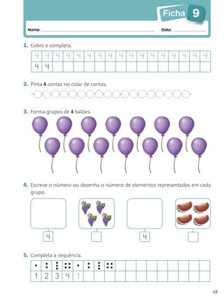 Ficha      9
 Nome:                                                Data:


1. Cobre e completa.

    4 4 4 4 4 4 4 4 4 4 4 4 4 4 4 4 4
    4 4

2. Pinta 4 contas no colar de contas.



3. Forma grupos de 4 balões.




4. Escreve o número ou desenha o número de elementos representados em cada
   grupo.




            4                                  4

5. Completa a sequência.
    •    •      • •• •
                • ••        •   • ••
                                • ••
         •      •           •   •
    1 2 3 4 1
                                                                             19
 
