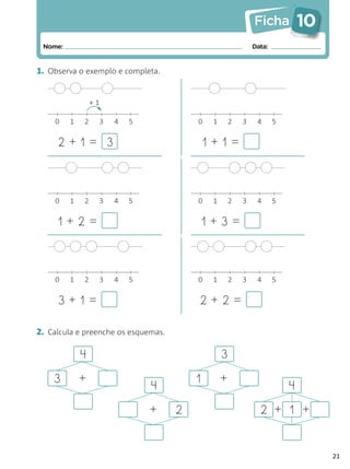 Ficha           10
 Nome:                                                         Data:


1. Observa o exemplo e completa.


                 +1

    0    1   2        3   4   5           0    1       2   3    4      5


     2+1= 3                                   1+1=



    0    1   2        3   4   5           0    1       2   3    4      5


     1+2=                                     1+3=



    0    1   2        3   4   5           0    1       2   3    4      5


     3+1=                                 2+2=

2. Calcula e preenche os esquemas.

             4                                     3
    3        +                            1        +
                                  4                                        4
                                  +   2                          2 + 1 +


                                                                                    21
 