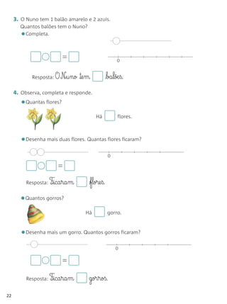3. O Nuno tem 1 balão amarelo e 2 azuis.
       Quantos balões tem o Nuno?
       • Completa.



                           =                            0


             Resposta: O   N£§u§no ™e§m           ba§lõæ§ß.

     4. Observa, completa e responde.
       •Quantas flores?
                                          Há            flores.



       •Desenha mais duas flores. Quantas flores ficaram?
                                                   0

                        =
           Resposta: F‰§ica§ra§m      flore§ß.

       •Quantos gorros?
                                     Há            gorro.



       •Desenha mais um gorro. Quantos gorros ficaram?
                                                       0

                           =

           Resposta: F‰§ica§ra§m      gor§roß.

22
 