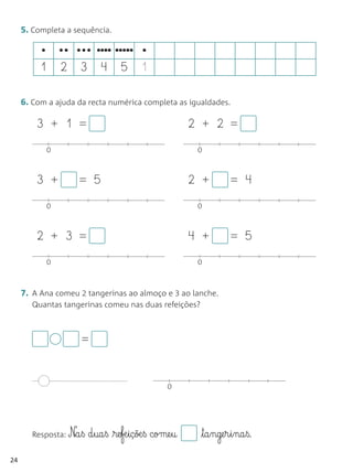 5. Completa a sequência.

          •       •• ••• •••• ••••• •
          1       2   3      4     5      1

     6. Com a ajuda da recta numérica completa as igualdades.

         3 + 1 =                                        2 + 2 =
              0                                          0



         3 +          = 5                               2 +       = 4
              0                                          0



         2 + 3 =                                        4 +       = 5
              0                                          0



     7. A Ana comeu 2 tangerinas ao almoço e 3 ao lanche.
        Quantas tangerinas comeu nas duas refeições?



                      =


                                                  0




        Resposta: Na§ß   d§ua§ß re§fæ§içõæ§ß come§u    ta§nge§r§i§na§ß.

24
 