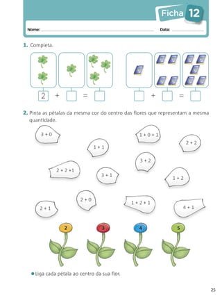 Ficha         12
 Nome:                                                   Data:


1. Completa.




         2     +          =                          +            =

2. Pinta as pétalas da mesma cor do centro das flores que representam a mesma
  quantidade.

         3+0                                    1+0+1
                                                                       2+2
                                1+1

                                                3+2
               2 + 2 +1
                                  3+1
                                                                 1+2



                          2+0
                                             1+2+1
      2+1                                                             4+1



                   2              3             4                 5




  •Liga cada pétala ao centro da sua flor.
                                                                                25
 