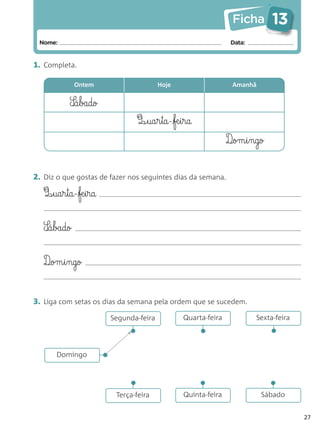 Ficha        13
 Nome:                                                              Data:


1. Completa.

              Ontem                          Hoje                   Amanhã


            S‰á§bado
                                    Q‰§ua§r§ta-fæ§i§ra
                                                                   D¶om§i§ngo


2. Diz o que gostas de fazer nos seguintes dias da semana.

   Q¶§ua§r§ta-fæ§i§ra


   S‰á§bado


   D¶om§i§ngo


3. Liga com setas os dias da semana pela ordem que se sucedem.
                             Segunda-feira          Quarta-feira            Sexta-feira
                                                                                •
                                 •



                                                          •




       Domingo           •
                                  •



                                                          •



                                                                                •




                              Terça-feira           Quinta-feira             Sábado


                                                                                          27
 
