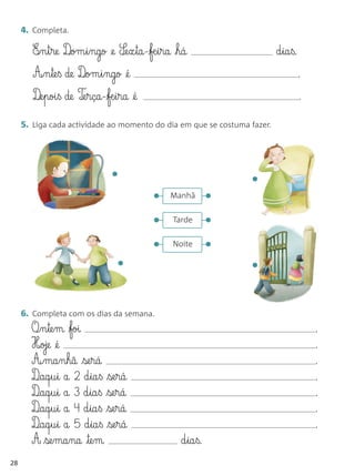 4. Completa.

        E‰§n§t§re D‰om§i§ngo @e S¶e§x§ta-fæ§i§ra há                     d§ia§ß.
        A‰§n§te§ß de D‰om§i§ngo @é                                                  .
        D‰e§poi§ß de T‰e§rça-fæ§i§ra @é                                            .

     5. Liga cada actividade ao momento do dia em que se costuma fazer.




                               •                                 •
                                           •    Manhã        •
                                           •    Tarde        •
                                           •    Noite        •
                                 •                               •

     6. Completa com os dias da semana.
       O¶§n§te§m foi                                                                   .
       H‰oje @é                                                                         .
       A¶§ma§n§hã se§rá                                                                .
       D¶aq§u§i a 2 d§ia§ß se§rá                                                       .
       D¶aq§u§i a 3 d§ia§ß se§rá                                                       .
       D¶aq§u§i a 4 d§ia§ß se§rá                                                       .
       D¶aq§u§i a 5 d§ia§ß se§rá                                                       .
       A se§ma§na te§m                           d§ia§ß.
28
 