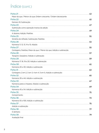 Índice (cont.)
    Ficha 21                                                                43
     Maior do que / Menor do que; Ordem crescente / Ordem decrescente
    Ficha 22                                                                45
     Número 10; Subtracção
    Ficha 23                                                                47
     Subtracção como operação inversa da adição
    Ficha 24                                                                49
     A dezena; Adição; Padrões
    Ficha 25                                                                51
     Simetria de reﬂexão; Subtracção; Padrões
    Ficha 26                                                                53
     Números 11, 12, 13, 14 e 15; Adição
    Ficha 27                                                                55
     Contagens; Padrões; Maior do que / Menor do que; Adição e subtracção
    Ficha 28                                                                57
     Tangram; Geoplano; Adição e subtracção
    Ficha 29                                                                59
     Números 17, 18, 19 e 20; Adição e subtracção
    Ficha 30                                                                61
     Números 20 a 30; Adição e subtracção
    Ficha 31                                                                63
     Contagens: 2 em 2, 3 em 3, 4 em 4, 5 em 5; Adição e subtracção
    Ficha 32                                                                65
     Números 30 a 44; Adição e subtracção
    Ficha 33                                                                67
     Números pares e ímpares; Adição e subtracção
    Ficha 34                                                                69
     Números 45 a 54; Adição e subtracção
    Ficha 35                                                                71
     Comprimento
    Ficha 36                                                                73
     Números 55 a 100; Adição e subtracção
    Ficha 37                                                                75
     Adição e subtracção
    Ficha 38                                                                77
     O dinheiro
    Ficha 39                                                                79
     Avaliação ﬁnal




2
 