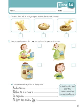 Ficha      14
 Nome:                                                     Data:


1. Ordena de 1 a 3 as imagens por ordem de acontecimento.




2. Numera as imagens de 1 a 4 por ordem de acontecimentos.




  •Completa com as palavras do quadro.                       trabalhos de casa
    A M¶a§r§ia§na                                      .          acordou
    V¶e§s§t§i§u-se @e tomou o                        .      lavou os dentes
                                                             pequeno almoço
    D¶e seg§u§ida                                     .
    N@o fi§m da§ß a§u§la§ß, fæ§z oß                                            .

                                                                                     29
 