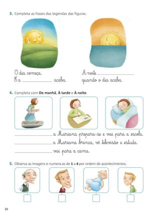 3. Completa as frases das legendas das figuras.




       O d§ia começa.                             A noi§te
       E a                      acaba.            q§ua§ndo o d§ia acaba.

     4. Completa com De manhã, À tarde e À noite.




                               a M¶a§r§ia§na p§re§pa§ra-se @e va§i pa§ra a @e§scola.
                               a M¶a§r§ia§na br§i§nca, v◊ te§le§vi§são @e @e§s§t§uda.
                               va§i pa§ra a ca§ma.

     5. Observa as imagens e numera-as de 1 a 4 por ordem de acontecimentos.




30
 