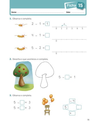 Ficha          15
 Nome:                                                Data:


1. Observa e completa.

                     2 – 1 = 1                    1

                                         0    1       2       3   4    5


                         4 – 1 =
                                         0


                     5 – 2 =
                                         0


2. Desenha o que aconteceu e completa.




                                             5 –          = 1




3. Observa e completa.

                                                          –4
    5 –       = 3
    5 =        + 3                                 5
                                                          +
                                                                           31
 