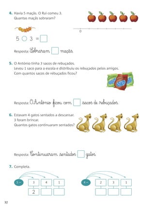 4. Havia 5 maçãs. O Rui comeu 3.
        Quantas maçãs sobraram?


                                                     0

         5        3 =

        Resposta: S¶obra§ra§m              maçã§ß.

     5. O António tinha 3 sacos de rebuçados.
        Levou 1 saco para a escola e distribuiu os rebuçados pelos amigos.
        Com quantos sacos de rebuçados ficou?




        Resposta: O   A‰§n§tón§io ficou com             sacoß de re§buçadoß.

     6. Estavam 4 gatos sentados a descansar.
        3 foram brincar.
        Quantos gatos continuaram sentados?




        Resposta: C‰on§t§i§n§ua§ra§m   se§n§tadoß         ga§toß.

     7. Completa.


         5–           3     4          1                 4–          2     3      1


                      2
32
 