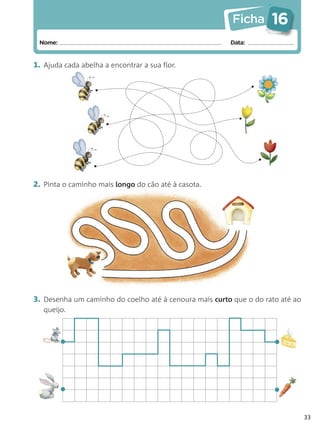 Ficha      16
 Nome:                                                  Data:


1. Ajuda cada abelha a encontrar a sua flor.




2. Pinta o caminho mais longo do cão até à casota.




3. Desenha um caminho do coelho até à cenoura mais curto que o do rato até ao
   queijo.



         •                                                           •


         •                                                           •
                                                                                33
 