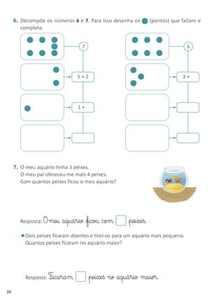 6. Decompõe os números 6 e 7. Para isso desenha os                (pontos) que faltam e
        completa.


                                   7                                                  6




                                  5+2                                               3+




                                  1+




     7. O meu aquário tinha 3 peixes.
        O meu pai ofereceu-me mais 4 peixes.
        Com quantos peixes ficou o meu aquário?




        Resposta: O   me§u aq§uá§r§io ficou com         pe§i§xe§ß.

        •Dois peixes ficaram doentes e tirei-os para um aquário mais pequeno.
          Quantos peixes ficaram no aquário maior?




          Resposta: F¶§ica§ra§m        pe§i§xe§ß no aq§uá§r§io ma§ior.
36
 