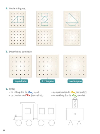 4. Copia as figuras.




     5. Desenha no ponteado:




             1 quadrado                1 triângulo             1 rectângulo


     6. Pinta:
        – os triângulos de      (azul);        – os quadrados de      (amarelo);
        – os círculos de     (vermelho);       – os rectângulos de     (verde).




38
 